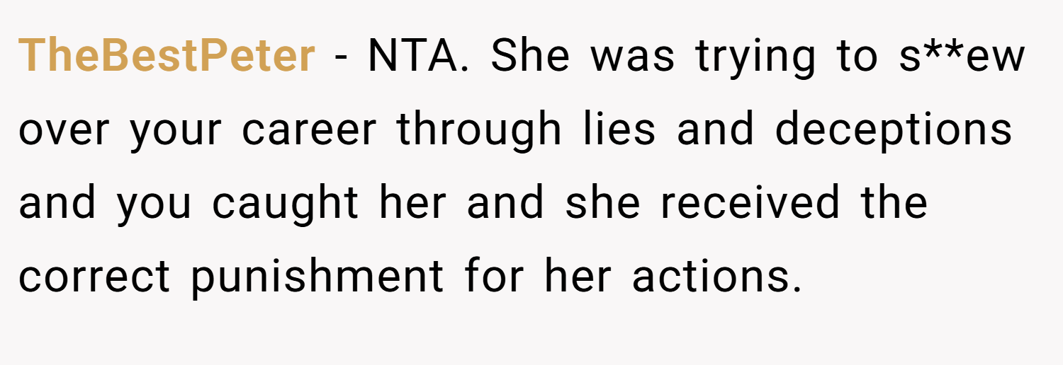 TheBestPeter − NTA. She was trying to s**ew over your career through lies and deceptions and you caught her and she received the correct punishment for her actions.