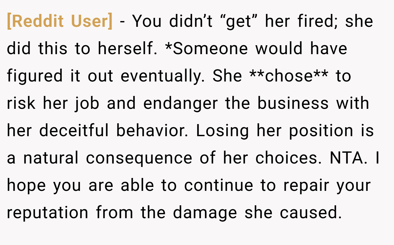 [Reddit User] − You didn’t “get” her fired; she did this to herself. *Someone would have figured it out eventually. She **chose** to risk her job and endanger the business with her deceitful behavior. Losing her position is a natural consequence of her choices. NTA. I hope you are able to continue to repair your reputation from the damage she caused.
