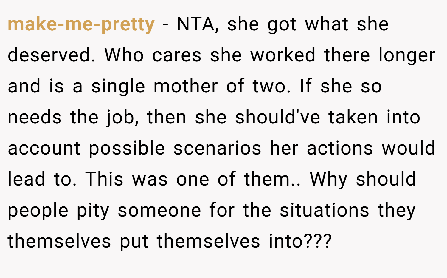 make-me-pretty − NTA, she got what she deserved. Who cares she worked there longer and is a single mother of two. If she so needs the job, then she should've taken into account possible scenarios her actions would lead to. This was one of them.. Why should people pity someone for the situations they themselves put themselves into???