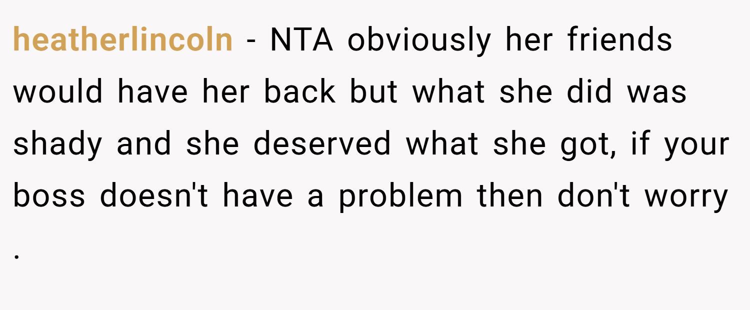 heatherlincoln − NTA obviously her friends would have her back but what she did was shady and she deserved what she got, if your boss doesn't have a problem then don't worry .