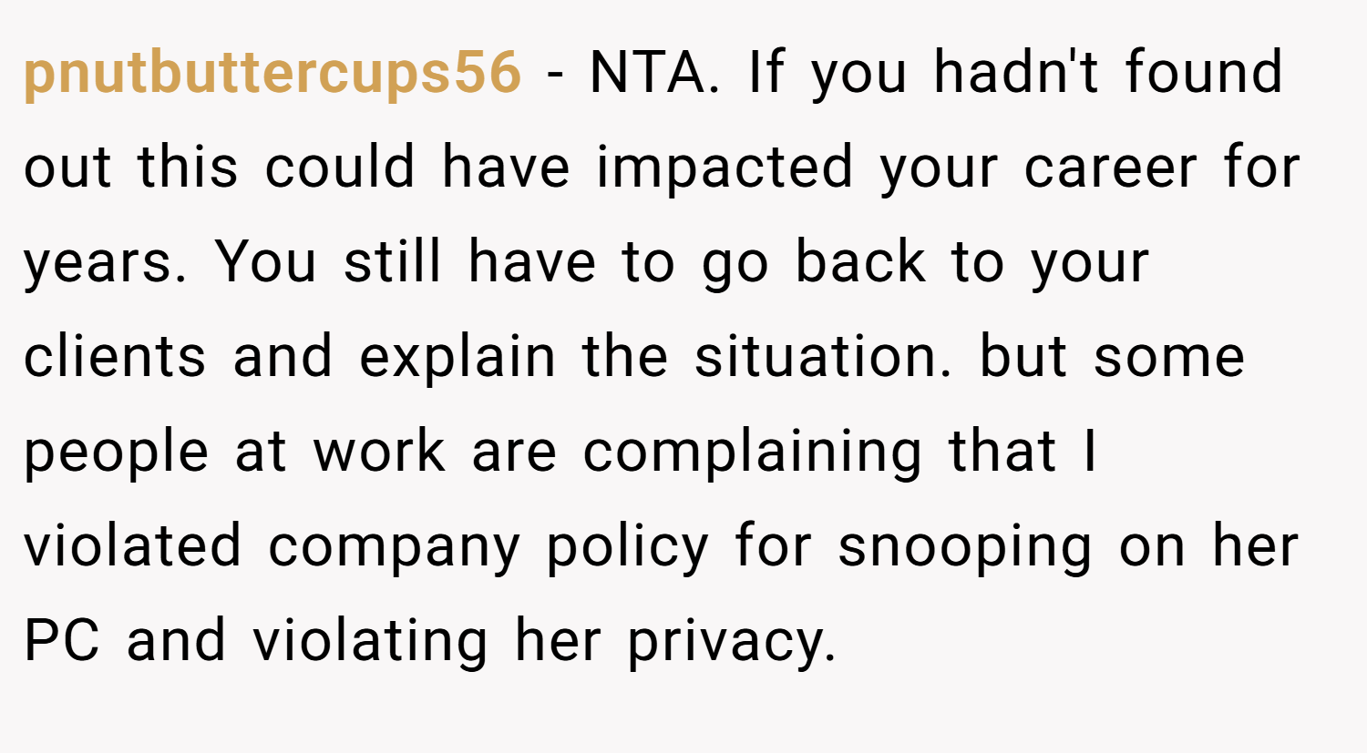 pnutbuttercups56 − NTA. If you hadn't found out this could have impacted your career for years. You still have to go back to your clients and explain the situation. but some people at work are complaining that I violated company policy for snooping on her PC and violating her privacy.
