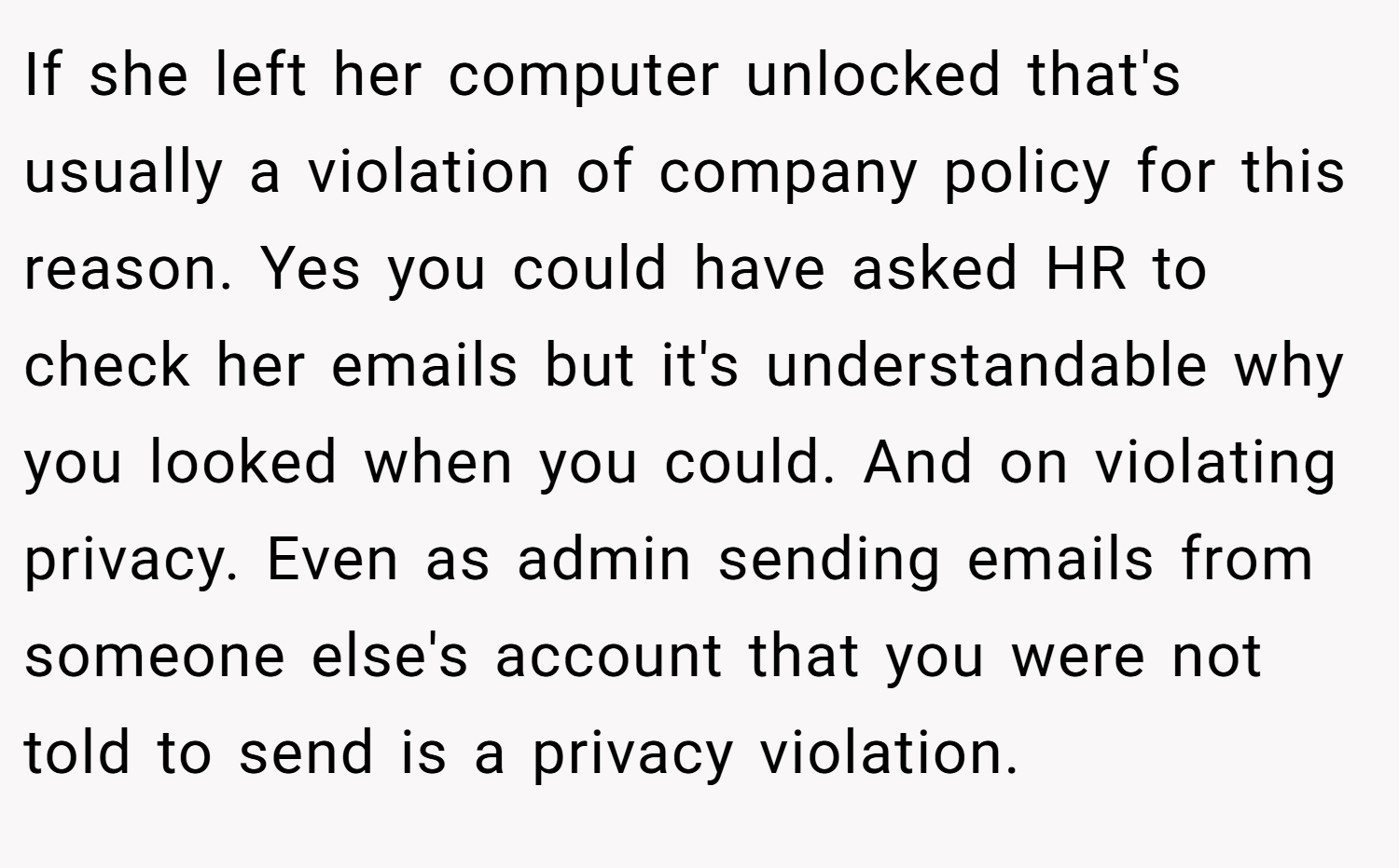 If she left her computer unlocked that's usually a violation of company policy for this reason. Yes you could have asked HR to check her emails but it's understandable why you looked when you could. And on violating privacy. Even as admin sending emails from someone else's account that you were not told to send is a privacy violation.