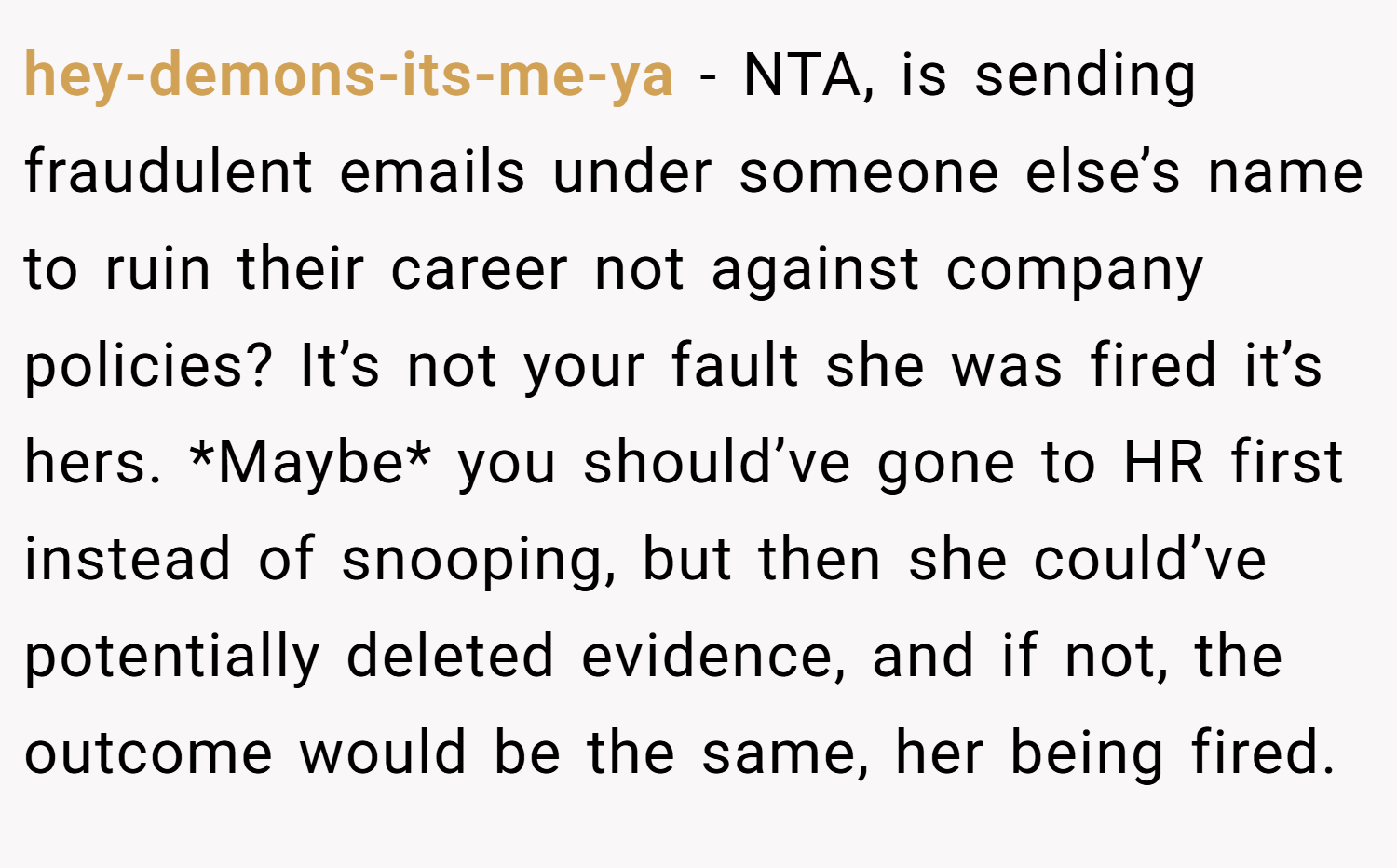 hey-demons-its-me-ya − NTA, is sending fraudulent emails under someone else’s name to ruin their career not against company policies? It’s not your fault she was fired it’s hers. *Maybe* you should’ve gone to HR first instead of snooping, but then she could’ve potentially deleted evidence, and if not, the outcome would be the same, her being fired.