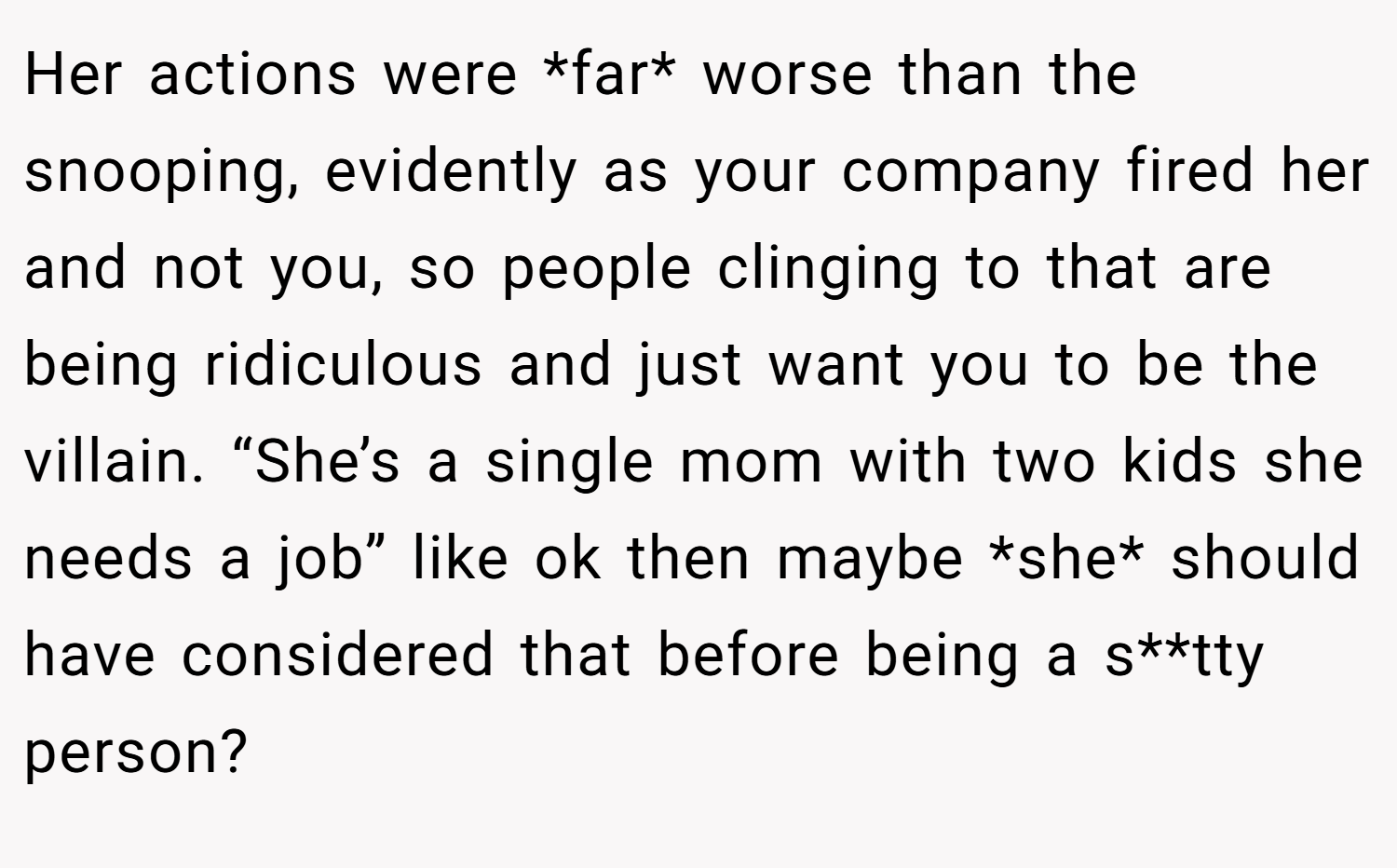 Her actions were *far* worse than the snooping, evidently as your company fired her and not you, so people clinging to that are being ridiculous and just want you to be the villain. “She’s a single mom with two kids she needs a job” like ok then maybe *she* should have considered that before being a s**tty person?