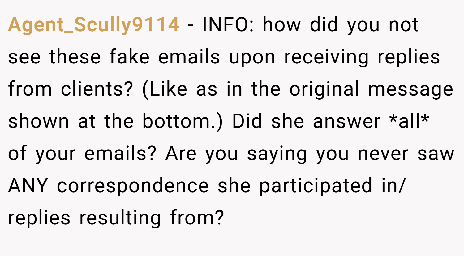 Agent_Scully9114 − INFO: how did you not see these fake emails upon receiving replies from clients? (Like as in the original message shown at the bottom.) Did she answer *all* of your emails? Are you saying you never saw ANY correspondence she participated in/ replies resulting from?