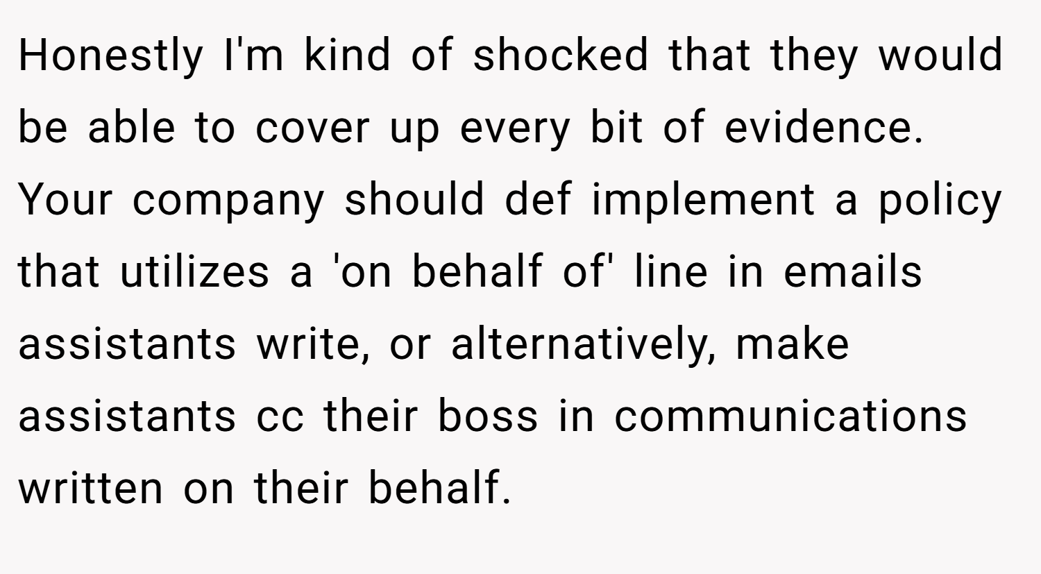 Honestly I'm kind of shocked that they would be able to cover up every bit of evidence. Your company should def implement a policy that utilizes a 'on behalf of' line in emails assistants write, or alternatively, make assistants cc their boss in communications written on their behalf.