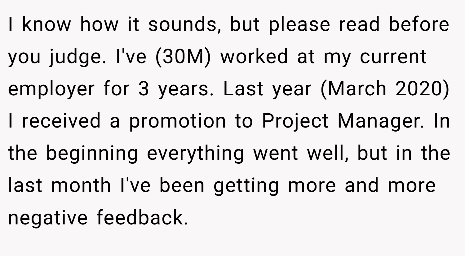 I know how it sounds, but please read before you judge. I've (30M) worked at my current employer for 3 years. Last year (March 2020) I received a promotion to Project Manager. In the beginning everything went well, but in the last month I've been getting more and more negative feedback.