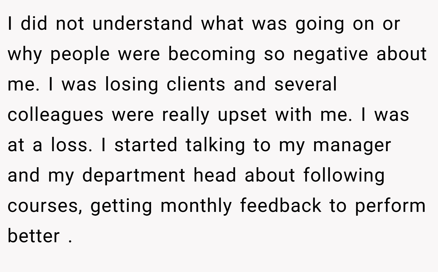 I did not understand what was going on or why people were becoming so negative about me. I was losing clients and several colleagues were really upset with me. I was at a loss. I started talking to my manager and my department head about following courses, getting monthly feedback to perform better .