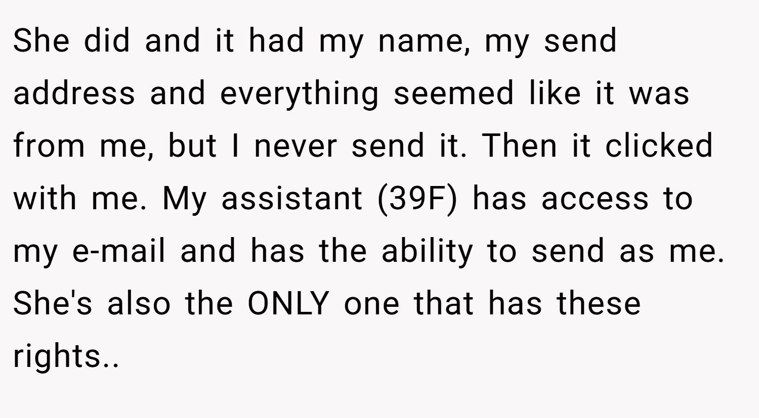 She did and it had my name, my send address and everything seemed like it was from me, but I never send it. Then it clicked with me. My assistant (39F) has access to my e-mail and has the ability to send as me. She's also the ONLY one that has these rights..