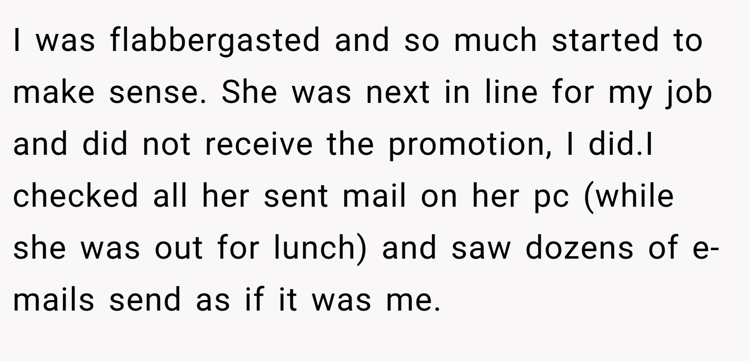I was flabbergasted and so much started to make sense. She was next in line for my job and did not receive the promotion, I did.I checked all her sent mail on her pc (while she was out for lunch) and saw dozens of e-mails send as if it was me.