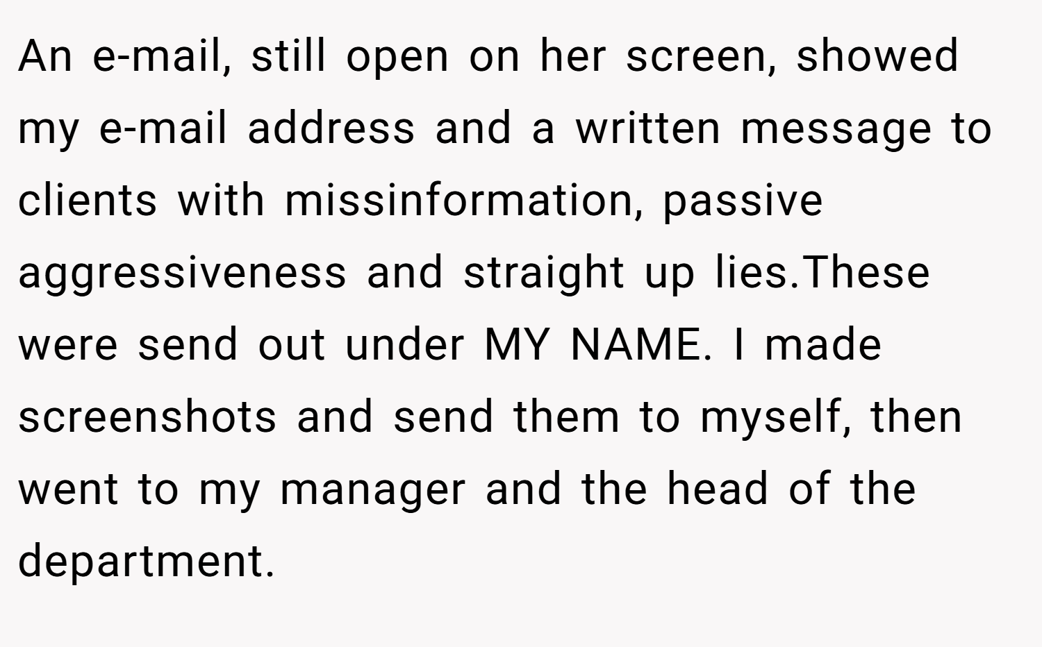 An e-mail, still open on her screen, showed my e-mail address and a written message to clients with missinformation, passive aggressiveness and straight up lies.These were send out under MY NAME. I made screenshots and send them to myself, then went to my manager and the head of the department.