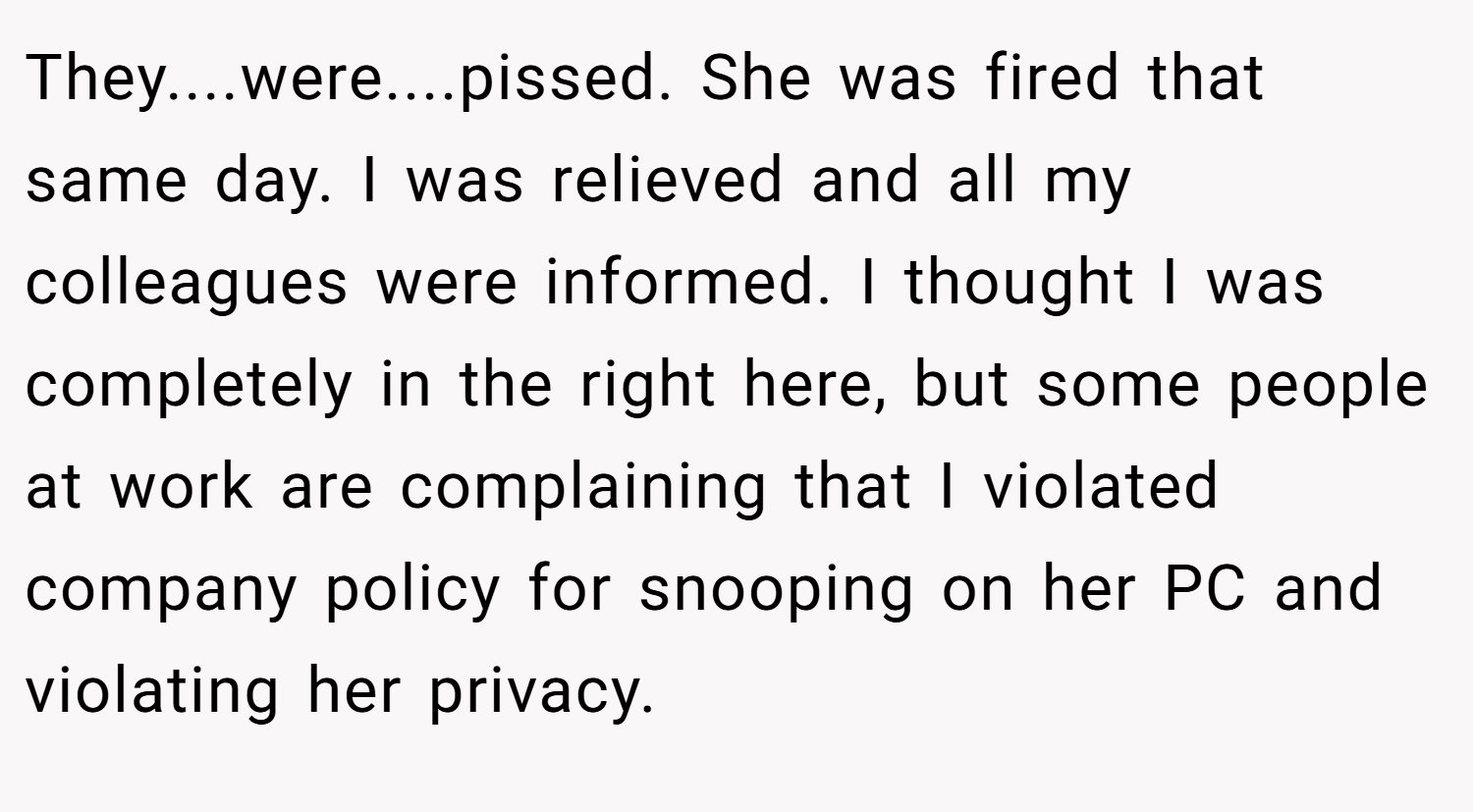 They....were....pissed. She was fired that same day. I was relieved and all my colleagues were informed. I thought I was completely in the right here, but some people at work are complaining that I violated company policy for snooping on her PC and violating her privacy.