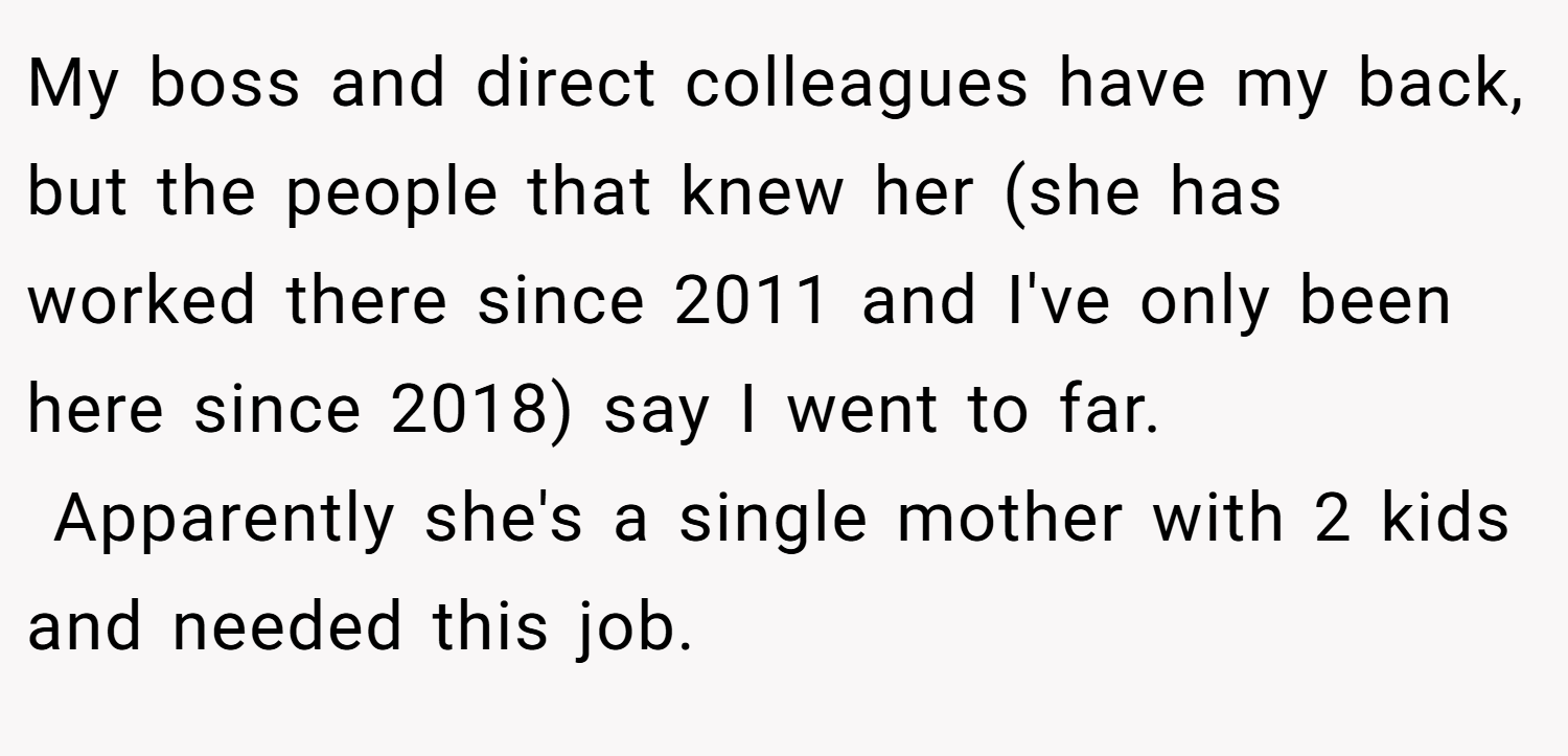 My boss and direct colleagues have my back, but the people that knew her (she has worked there since 2011 and I've only been here since 2018) say I went to far.  Apparently she's a single mother with 2 kids and needed this job.