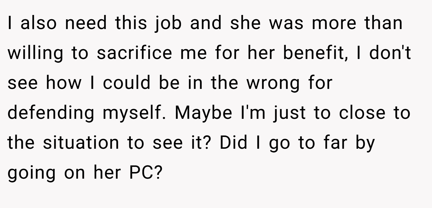 I also need this job and she was more than willing to sacrifice me for her benefit, I don't see how I could be in the wrong for defending myself. Maybe I'm just to close to the situation to see it? Did I go to far by going on her PC?