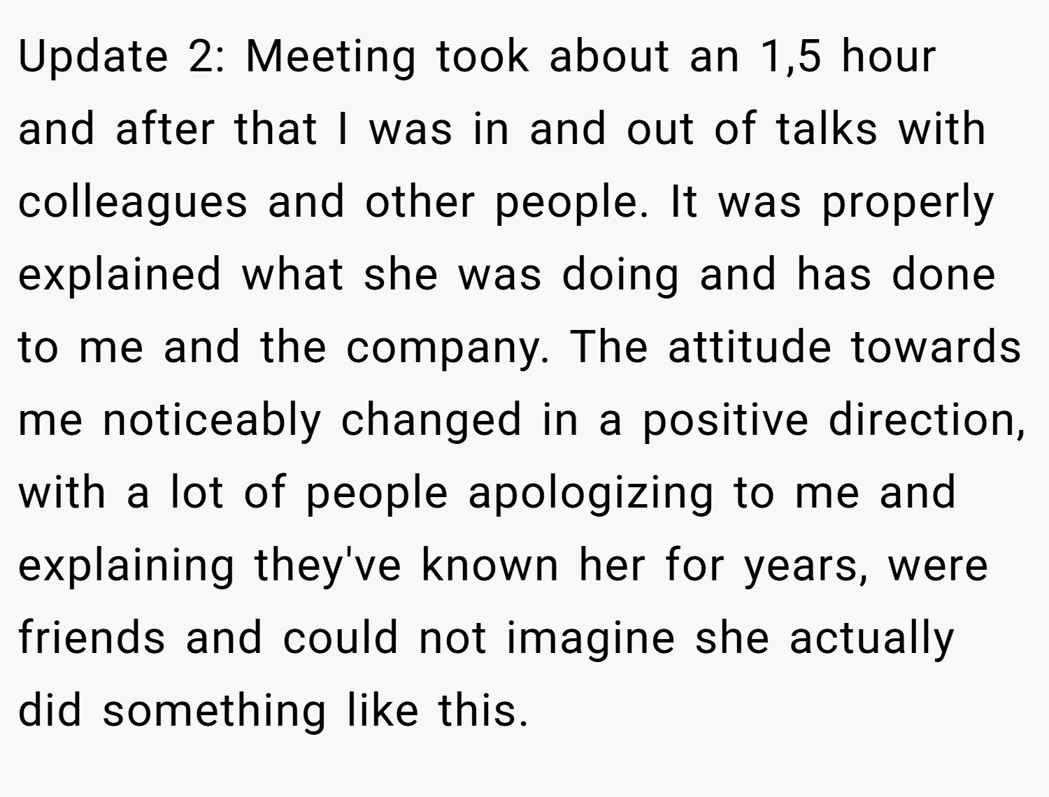 Update 2: Meeting took about an 1,5 hour and after that I was in and out of talks with colleagues and other people. It was properly explained what she was doing and has done to me and the company. The attitude towards me noticeably changed in a positive direction, with a lot of people apologizing to me and explaining they've known her for years, were friends and could not imagine she actually did something like this.