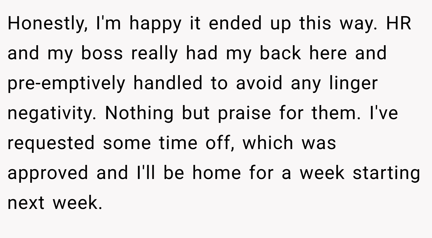 Honestly, I'm happy it ended up this way. HR and my boss really had my back here and pre-emptively handled to avoid any linger negativity. Nothing but praise for them. I've requested some time off, which was approved and I'll be home for a week starting next week.