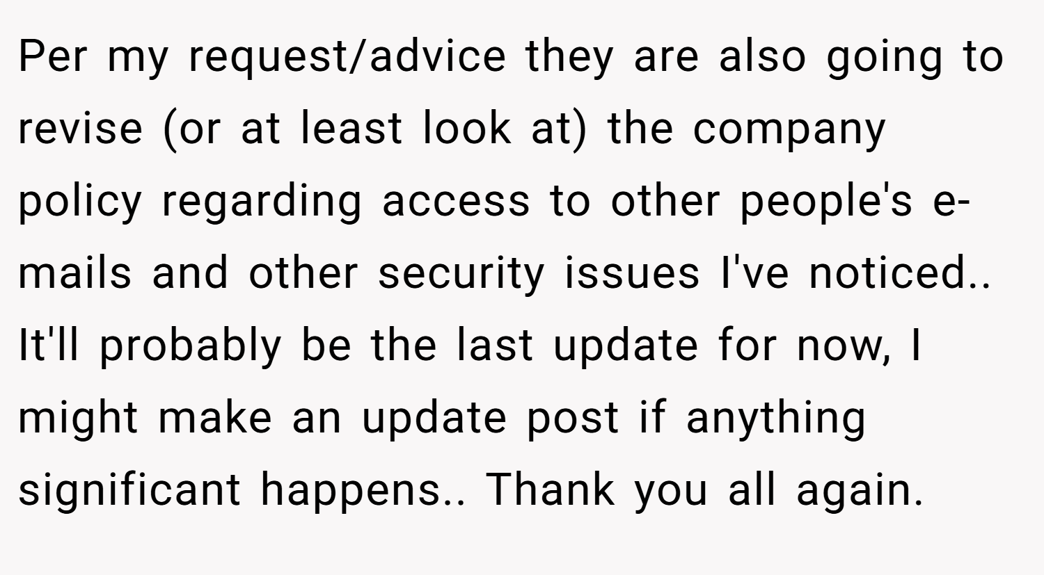 Per my request/advice they are also going to revise (or at least look at) the company policy regarding access to other people's e-mails and other security issues I've noticed.. It'll probably be the last update for now, I might make an update post if anything significant happens.. Thank you all again.