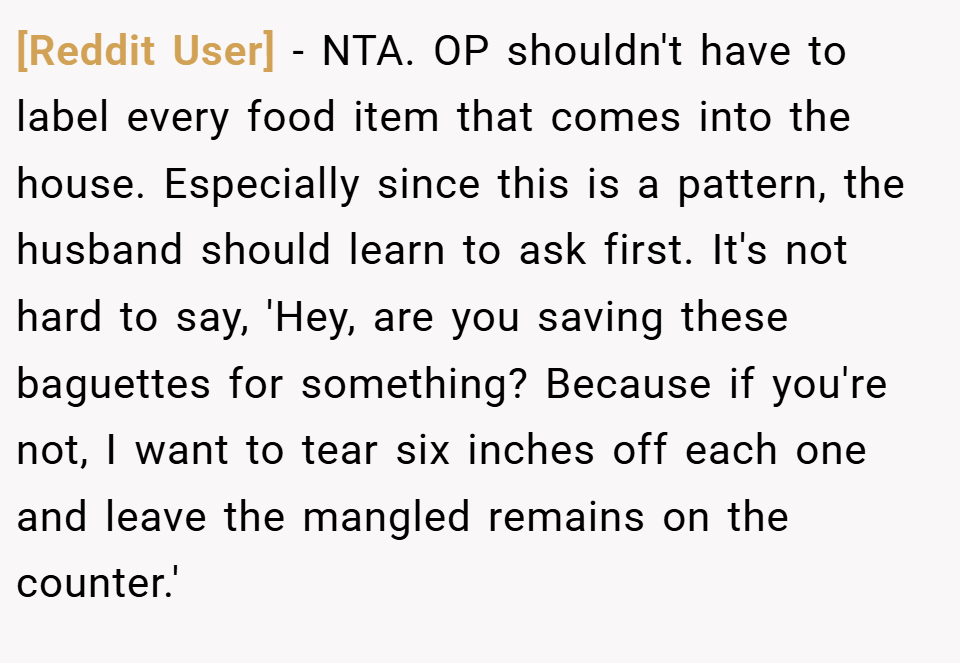 [Reddit User] − NTA. OP shouldn't have to label every food item that comes into the house. Especially since this is a pattern, the husband should learn to ask first. It's not hard to say, 'Hey, are you saving these baguettes for something? Because if you're not, I want to tear six inches off each one and leave the mangled remains on the counter.'