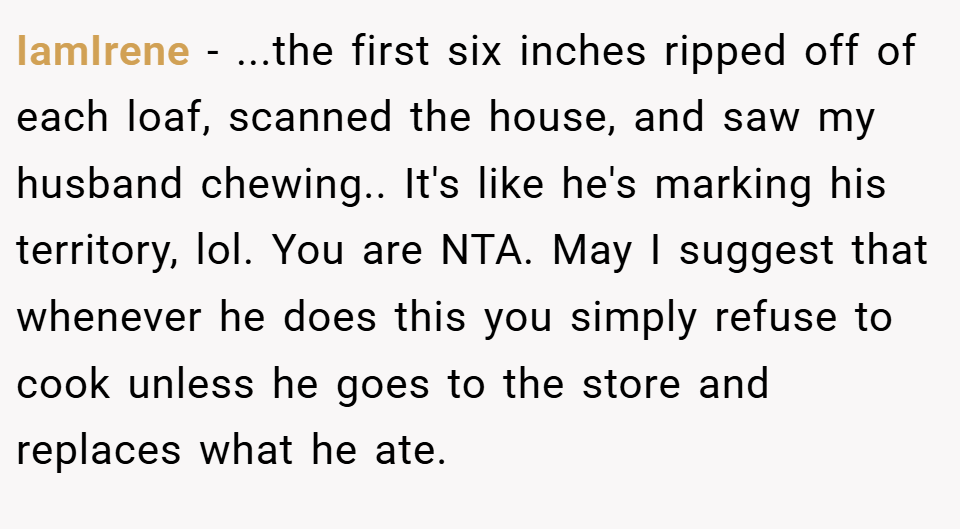 IamIrene − ...the first six inches ripped off of each loaf, scanned the house, and saw my husband chewing.. It's like he's marking his territory, lol. You are NTA. May I suggest that whenever he does this you simply refuse to cook unless he goes to the store and replaces what he ate.