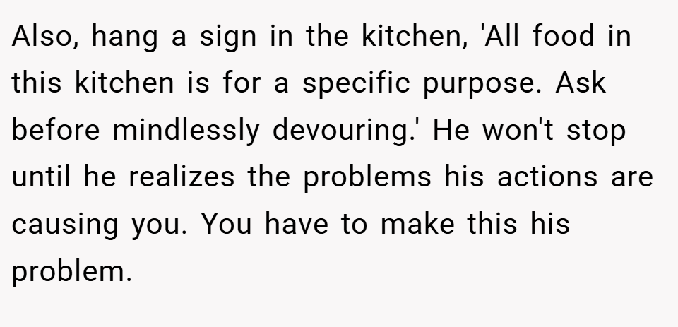 Also, hang a sign in the kitchen, 'All food in this kitchen is for a specific purpose. Ask before mindlessly devouring.' He won't stop until he realizes the problems his actions are causing you. You have to make this his problem.