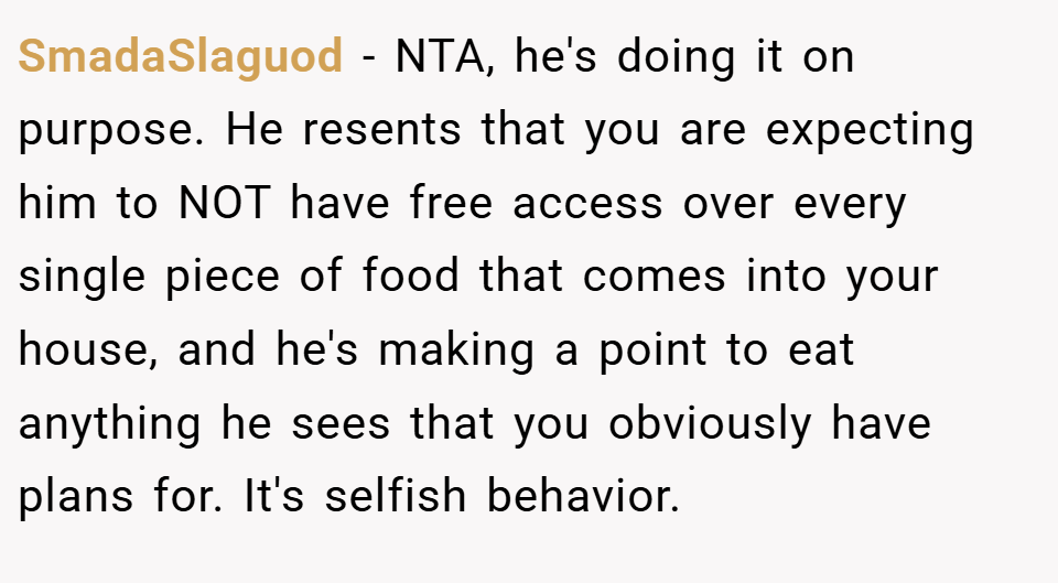 SmadaSlaguod − NTA, he's doing it on purpose. He resents that you are expecting him to NOT have free access over every single piece of food that comes into your house, and he's making a point to eat anything he sees that you obviously have plans for. It's selfish behavior.