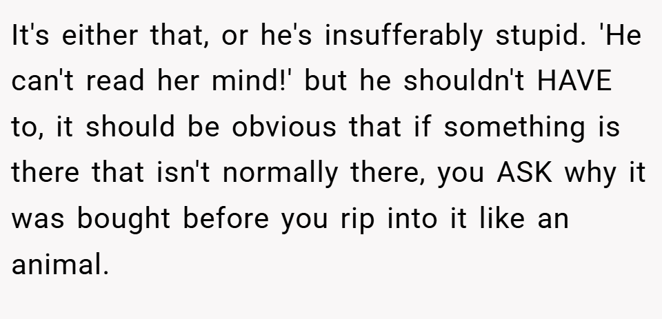 It's either that, or he's insufferably stupid. 'He can't read her mind!' but he shouldn't HAVE to, it should be obvious that if something is there that isn't normally there, you ASK why it was bought before you rip into it like an animal.