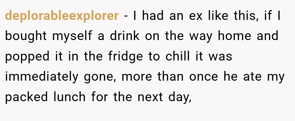 deplorableexplorer − I had an ex like this, if I bought myself a drink on the way home and popped it in the fridge to chill it was immediately gone, more than once he ate my packed lunch for the next day,