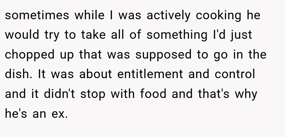 sometimes while I was actively cooking he would try to take all of something I'd just chopped up that was supposed to go in the dish. It was about entitlement and control and it didn't stop with food and that's why he's an ex.