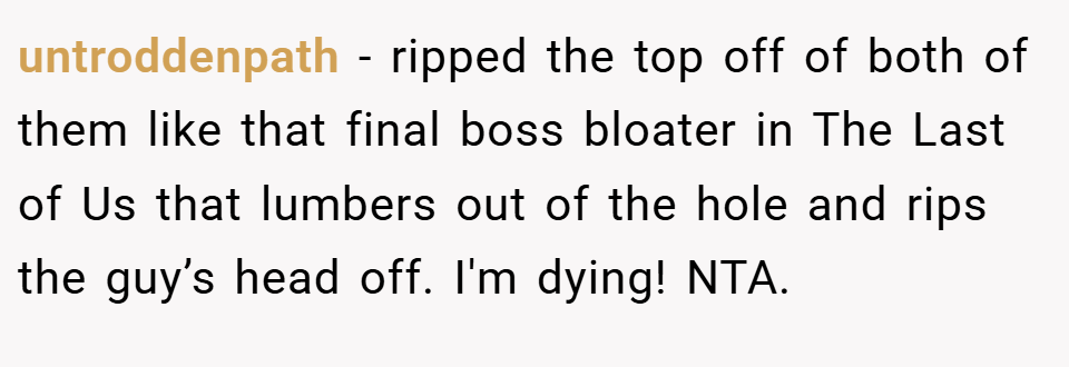 untroddenpath − ripped the top off of both of them like that final boss bloater in The Last of Us that lumbers out of the hole and rips the guy’s head off. I'm dying! NTA.