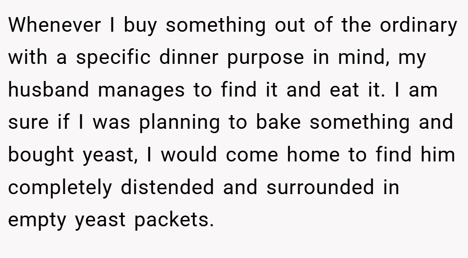Whenever I buy something out of the ordinary with a specific dinner purpose in mind, my husband manages to find it and eat it. I am sure if I was planning to bake something and bought yeast, I would come home to find him completely distended and surrounded in empty yeast packets.