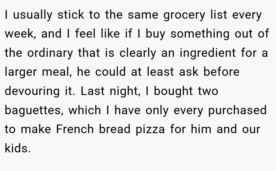 I usually stick to the same grocery list every week, and I feel like if I buy something out of the ordinary that is clearly an ingredient for a larger meal, he could at least ask before devouring it. Last night, I bought two baguettes, which I have only every purchased to make French bread pizza for him and our kids.