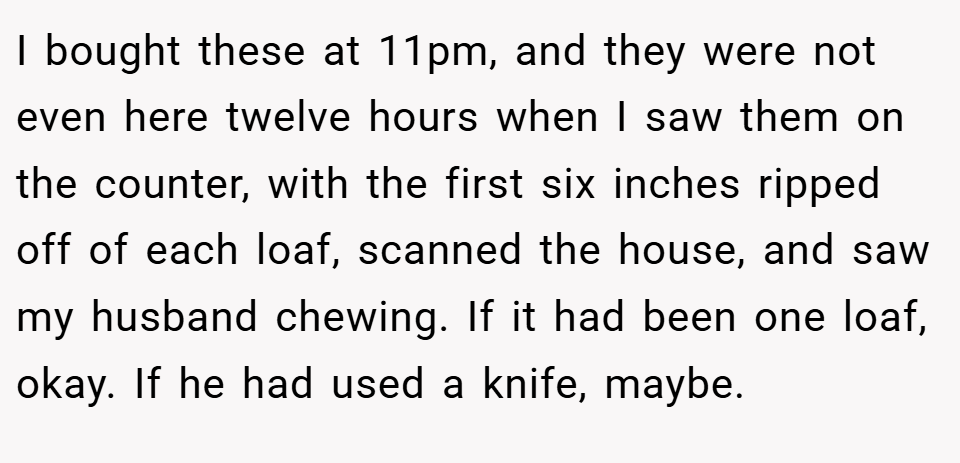I bought these at 11pm, and they were not even here twelve hours when I saw them on the counter, with the first six inches ripped off of each loaf, scanned the house, and saw my husband chewing. If it had been one loaf, okay. If he had used a knife, maybe.