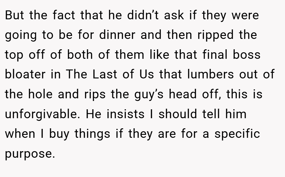 But the fact that he didn’t ask if they were going to be for dinner and then ripped the top off of both of them like that final boss bloater in The Last of Us that lumbers out of the hole and rips the guy’s head off, this is unforgivable. He insists I should tell him when I buy things if they are for a specific purpose.