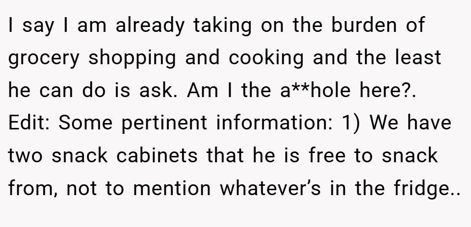 I say I am already taking on the burden of grocery shopping and cooking and the least he can do is ask. Am I the a**hole here?. Edit: Some pertinent information: 1) We have two snack cabinets that he is free to snack from, not to mention whatever’s in the fridge..