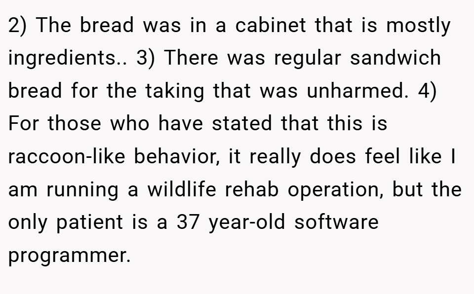2) The bread was in a cabinet that is mostly ingredients.. 3) There was regular sandwich bread for the taking that was unharmed. 4) For those who have stated that this is raccoon-like behavior, it really does feel like I am running a wildlife rehab operation, but the only patient is a 37 year-old software programmer.