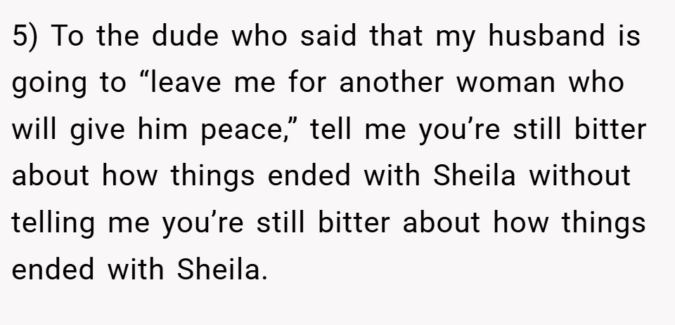 5) To the dude who said that my husband is going to “leave me for another woman who will give him peace,” tell me you’re still bitter about how things ended with Sheila without telling me you’re still bitter about how things ended with Sheila.