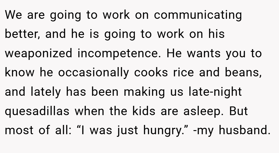 We are going to work on communicating better, and he is going to work on his weaponized incompetence. He wants you to know he occasionally cooks rice and beans, and lately has been making us late-night quesadillas when the kids are asleep. But most of all: “I was just hungry.” -my husband.