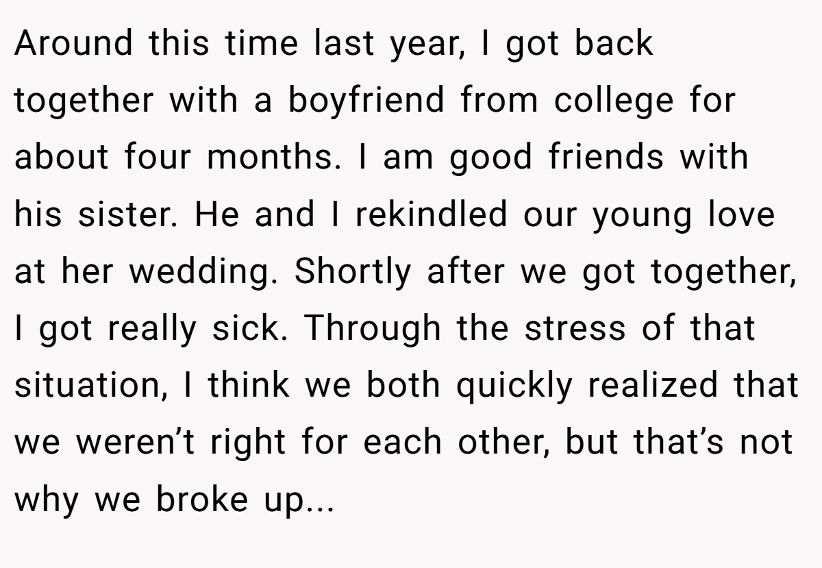 Around this time last year, I got back together with a boyfriend from college for about four months. I am good friends with his sister. He and I rekindled our young love at her wedding. Shortly after we got together, I got really sick. Through the stress of that situation, I think we both quickly realized that we weren’t right for each other, but that’s not why we broke up...