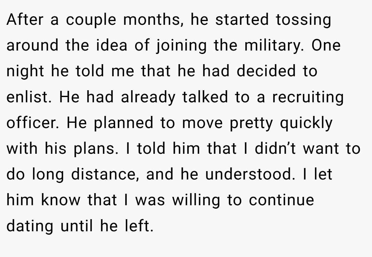 After a couple months, he started tossing around the idea of joining the military. One night he told me that he had decided to enlist. He had already talked to a recruiting officer. He planned to move pretty quickly with his plans. I told him that I didn’t want to do long distance, and he understood. I let him know that I was willing to continue dating until he left.
