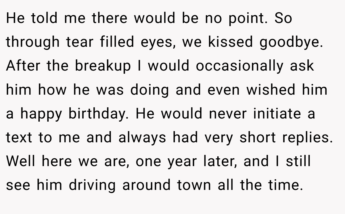 He told me there would be no point. So through tear filled eyes, we kissed goodbye. After the breakup I would occasionally ask him how he was doing and even wished him a happy birthday. He would never initiate a text to me and always had very short replies. Well here we are, one year later, and I still see him driving around town all the time.