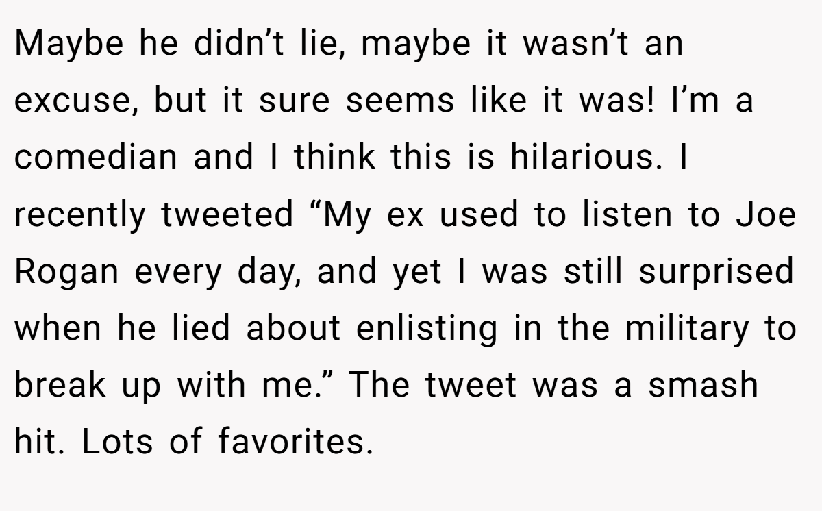 Maybe he didn’t lie, maybe it wasn’t an excuse, but it sure seems like it was! I’m a comedian and I think this is hilarious. I recently tweeted “My ex used to listen to Joe Rogan every day, and yet I was still surprised when he lied about enlisting in the military to break up with me.” The tweet was a smash hit. Lots of favorites.