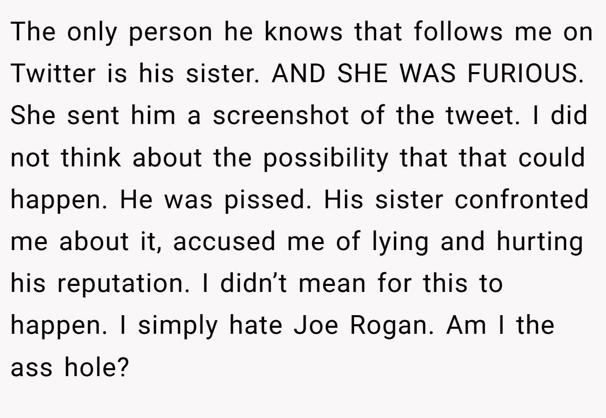 The only person he knows that follows me on Twitter is his sister. AND SHE WAS FURIOUS. She sent him a screenshot of the tweet. I did not think about the possibility that that could happen. He was pissed. His sister confronted me about it, accused me of lying and hurting his reputation. I didn’t mean for this to happen. I simply hate Joe Rogan. Am I the ass hole?