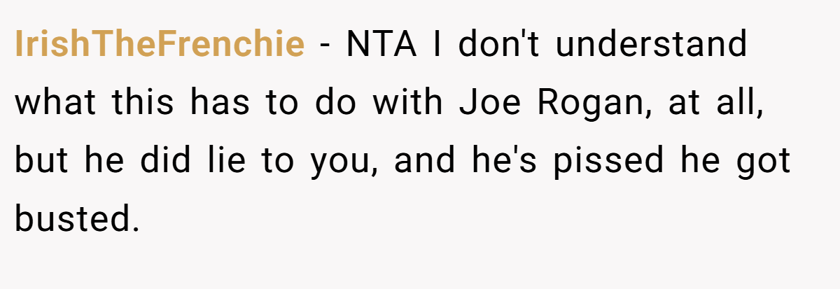 IrishTheFrenchie − NTA I don't understand what this has to do with Joe Rogan, at all, but he did lie to you, and he's pissed he got busted.
