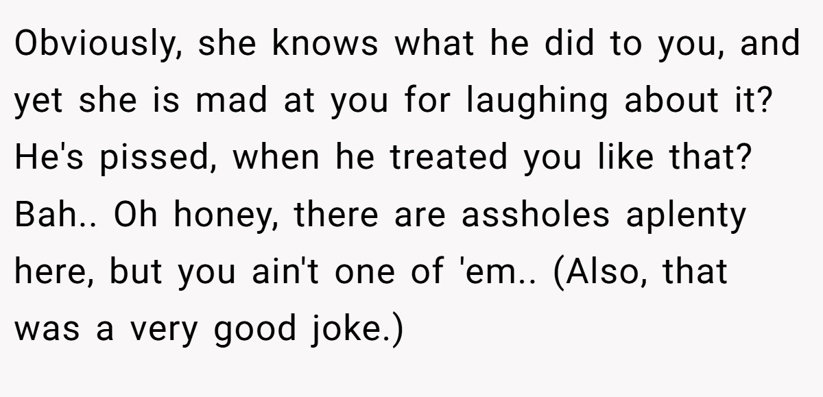 Obviously, she knows what he did to you, and yet she is mad at you for laughing about it? He's pissed, when he treated you like that? Bah.. Oh honey, there are assholes aplenty here, but you ain't one of 'em.. (Also, that was a very good joke.)