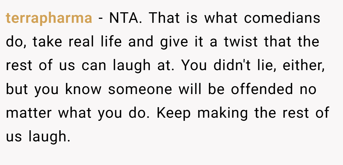 terrapharma − NTA. That is what comedians do, take real life and give it a twist that the rest of us can laugh at. You didn't lie, either, but you know someone will be offended no matter what you do. Keep making the rest of us laugh.