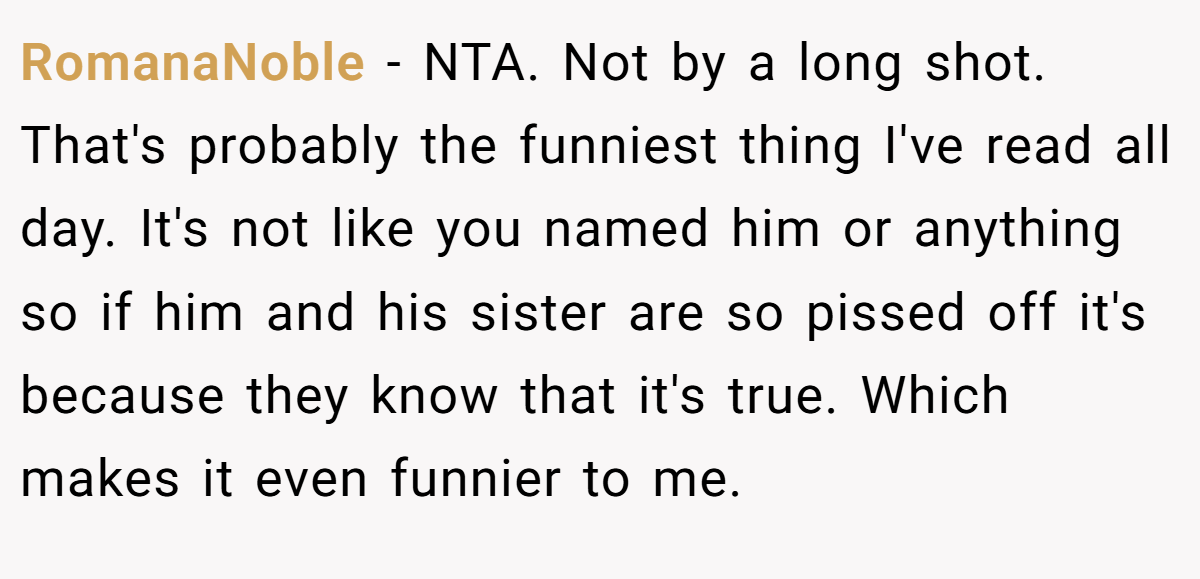 RomanaNoble − NTA. Not by a long shot. That's probably the funniest thing I've read all day. It's not like you named him or anything so if him and his sister are so pissed off it's because they know that it's true. Which makes it even funnier to me.