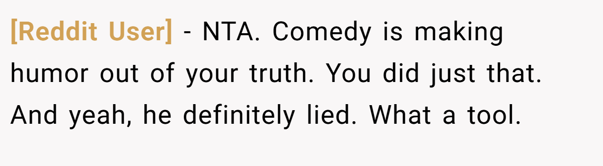 [Reddit User] − NTA. Comedy is making humor out of your truth. You did just that. And yeah, he definitely lied. What a tool.