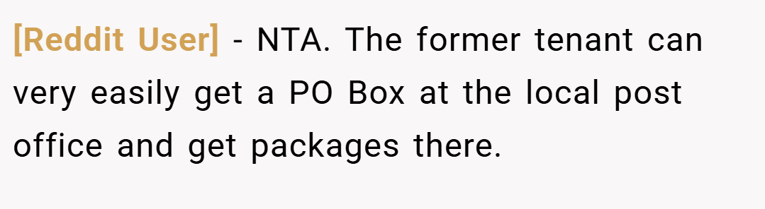[Reddit User] − NTA. The former tenant can very easily get a PO Box at the local post office and get packages there.