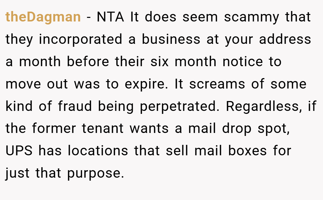 theDagman − NTA It does seem scammy that they incorporated a business at your address a month before their six month notice to move out was to expire. It screams of some kind of fraud being perpetrated. Regardless, if the former tenant wants a mail drop spot, UPS has locations that sell mail boxes for just that purpose.