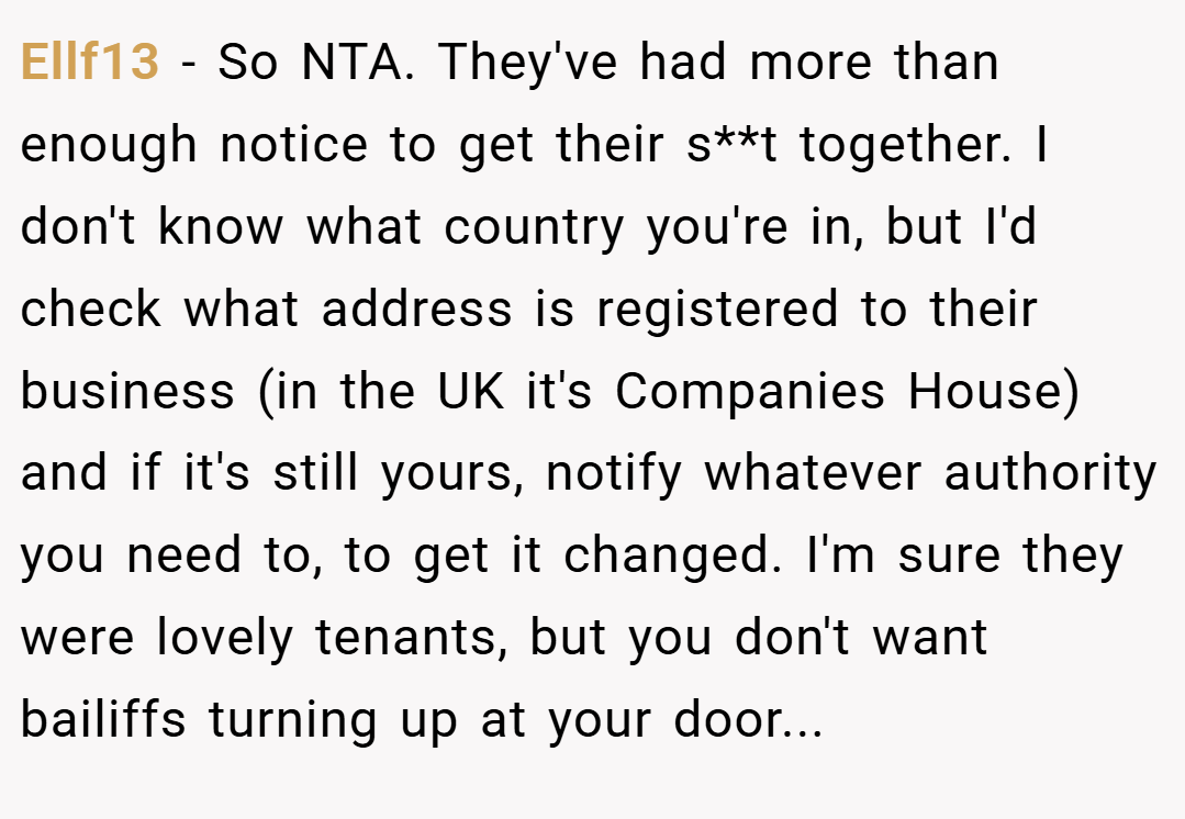 Ellf13 − So NTA. They've had more than enough notice to get their s**t together. I don't know what country you're in, but I'd check what address is registered to their business (in the UK it's Companies House) and if it's still yours, notify whatever authority you need to, to get it changed. I'm sure they were lovely tenants, but you don't want bailiffs turning up at your door...
